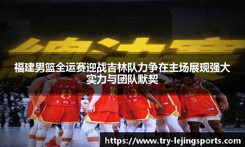 福建男篮全运赛迎战吉林队力争在主场展现强大实力与团队默契