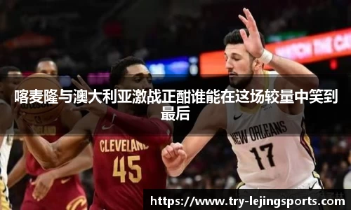 喀麦隆与澳大利亚激战正酣谁能在这场较量中笑到最后