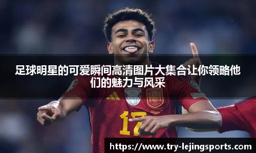 足球明星的可爱瞬间高清图片大集合让你领略他们的魅力与风采