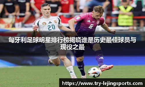 匈牙利足球明星排行榜揭晓谁是历史最佳球员与现役之最